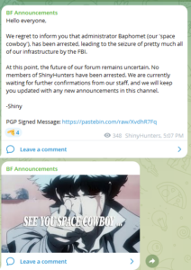 Hello everyone, We regret to inform you that administrator Baphomet (our 'space cowboy'), has been arrested, leading to the seizure of pretty much all of our infrastructure by the FBI. At this point, the future of our forum remains uncertain. No members of ShinyHunters have been arrested. We are currently waiting for further confirmations from our staff, and we will keep you updated with any new announcements in this channel. -Shiny PGP Signed Message: https://pastebin.com/raw/XvdhR7Fq
