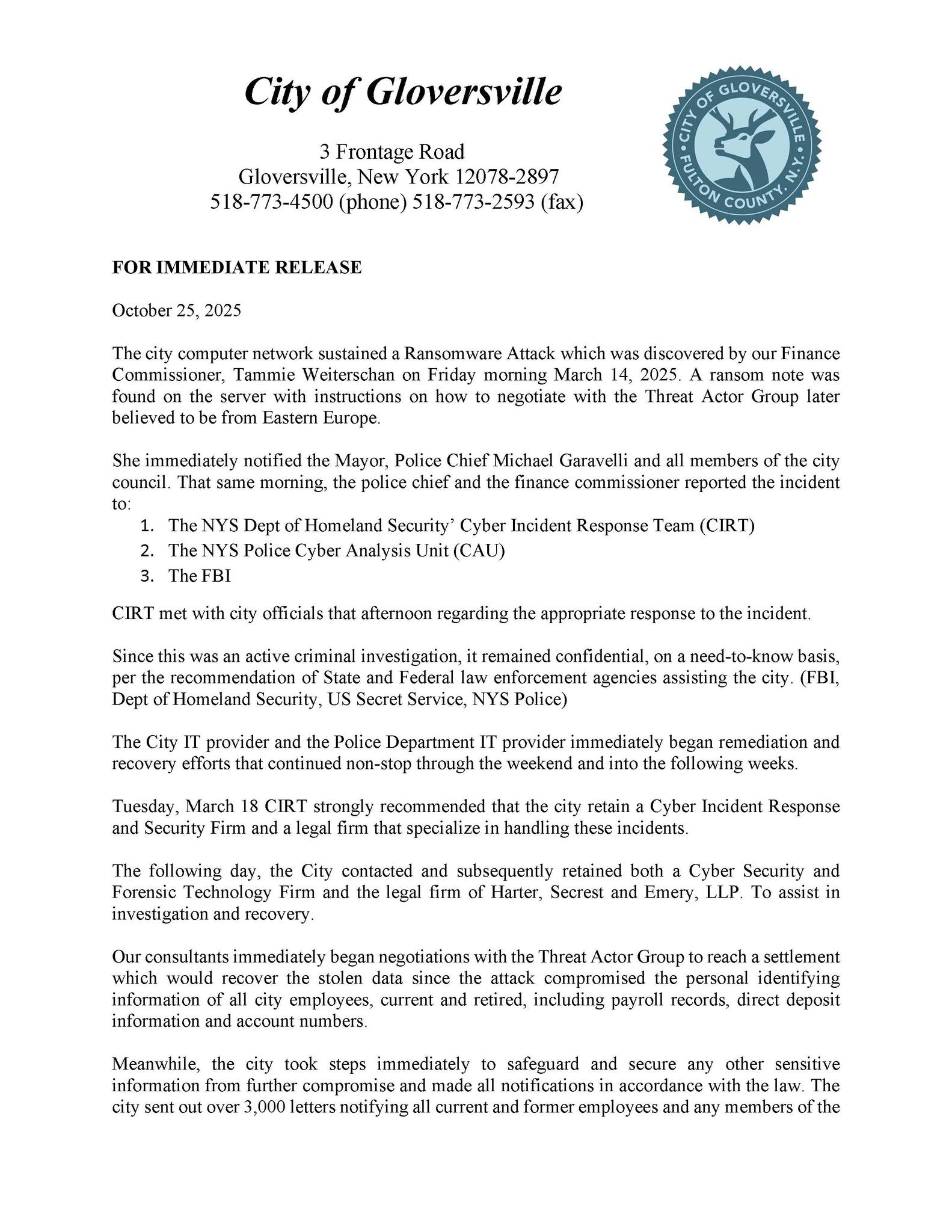 October 25, 2025The city computer network sustained a Ransomware Attack which was discovered by our Finance Commissioner, Tammie Weiterschan on Friday morning March 14, 2025. A ransom note was found on the server with instructions on how to negotiate with the Threat Actor Group later believed to be from Eastern Europe. She immediately notified the Mayor, Police Chief Michael Garavelli and all members of the city council. That same morning, the police chief and the finance commissioner reported the incident to: 1. The NYS Dept of Homeland Security' Cyber Incident Response Team (CIRT) 2. The NYS Police Cyber Analysis Unit (CAU) 3. The FBI CIRT met with city officials that afternoon regarding the appropriate response to the incident. Since this was an active criminal investigation, it remained confidential, on a need-to-know basis, per the recommendation of State and Federal law enforcement agencies assisting the city. (FBI, Dept of Homeland Security, US Secret Service, NYS Police) The City IT provider and the Police Department IT provider immediately began remediation and recovery efforts that continued non-stop through the weekend and into the following weeks. Tuesday, March 18 CIRT strongly recommended that the city retain a Cyber Incident Response and Security Firm and a legal firm that specialize in handling these incidents. The following day, the City contacted and subsequently retained both a Cyber Security and Forensic Technology Firm and the legal firm of Harter, Secrest and Emery, LLP. to assist in investigation and recovery. Our consultants immediately began negotiations with the Threat Actor Group to reach a settlement which would recover the stolen data since the attack compromised the personal identifying information of all city employees, current and retired, including payroll records, direct deposit information and account numbers. Meanwhile, the city took steps immediately to safeguard and secure any other sensitive information from further compromise and made all notifications in accordance with the law. The city sent out over 3,000 letters notifying all current and former employees and any members of the
