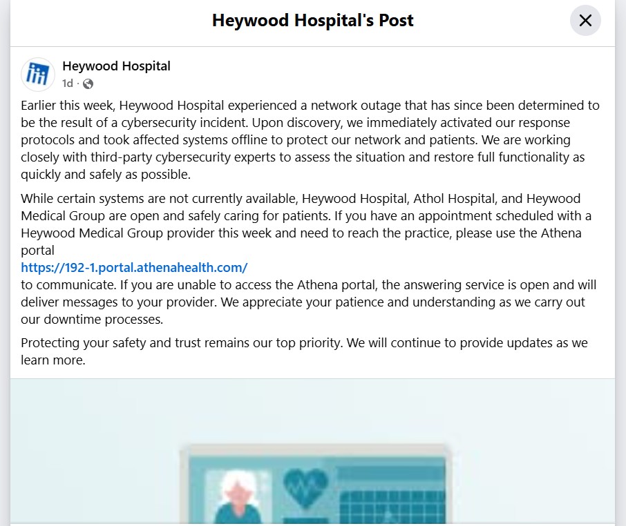Earlier this week, Heywood Hospital experienced a network outage that has since been determined to be the result of a cybersecurity incident. Upon discovery, we immediately activated our response protocols and took affected systems offline to protect our network and patients. We are working closely with third-party cybersecurity experts to assess the situation and restore full functionality as quickly and safely as possible. While certain systems are not currently available, Heywood Hospital, Athol Hospital, and Heywood Medical Group are open and safely caring for patients. If you have an appointment scheduled with a Heywood Medical Group provider this week and need to reach the practice, please use the Athena portal to communicate. If you are unable to access the Athena portal, the answering service is open and will deliver messages to your provider. We appreciate your patience and understanding as we carry out our downtime processes. Protecting your safety and trust remains our top priority. We will continue to provide updates as we learn more.