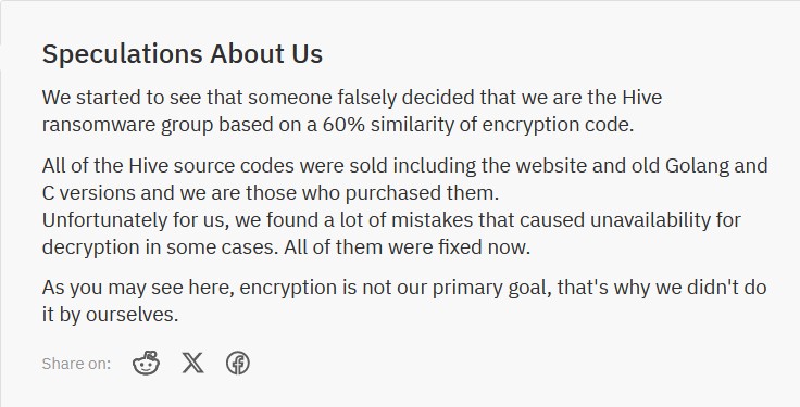Speculations About Us We started to see that someone falsely decided that we are the Hive ransomware group based on a 60% similarity of encryption code. All of the Hive source codes were sold including the website and old Golang and C versions and we are those who purchased them. Unfortunately for us, we found a lot of mistakes that caused unavailability for decryption in some cases. All of them were fixed now. As you may see here, encryption is not our primary goal, that's why we didn't do it by ourselves. 