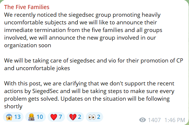 We recently noticed the siegedsec group promoting heavily uncomfortable subjects and we will like to announce their immediate termination from the five families and all groups involved, we will announce the new group involved in our organization soonWe will be taking care of siegedsec and vio for their promotion of CP and uncomfortable jokes With this post, we are clarifying that we don't support the recent actions by SiegedSec and will be taking steps to make sure every problem gets solved. Updates on the situation will be following shortly