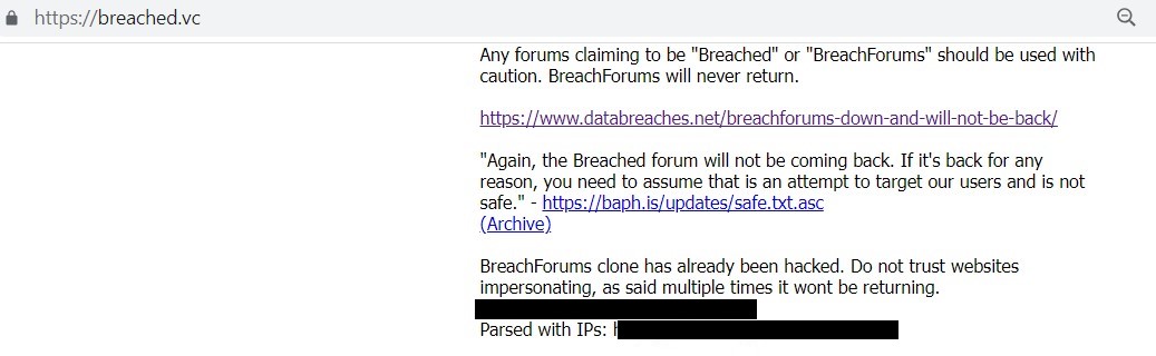 Messages posted on Breached.vc: Any forums claiming to be "Breached" or "BreachForums" should be used with caution. BreachForums will never return. https://www.databreaches.net/breachforums-down-and-will-not-be-back/ "Again, the Breached forum will not be coming back. If it's back for any reason, you need to assume that is an attempt to target our users and is not safe." - https://baph.is/updates/safe.txt.asc (Archive) BreachForums clone has already been hacked. Do not trust websites impersonating, as said multiple times it wont be returning. (links to hacked user db)