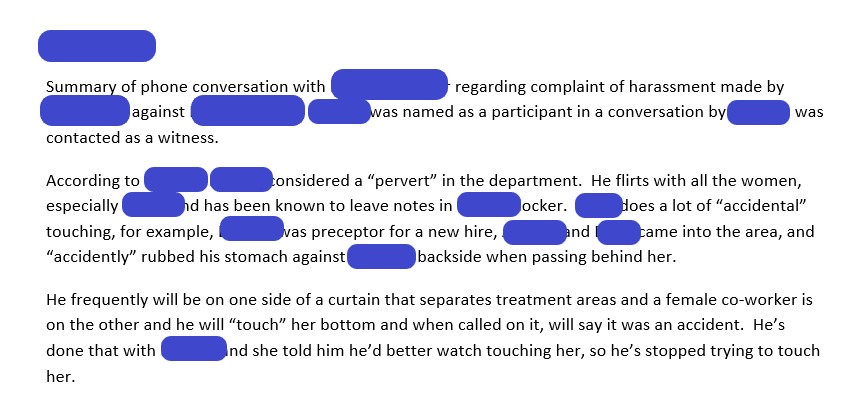 [Date Redacted]Summary of phone conversation with [REDACTED 1] regarding complaint of harassment made by [REDACTED 2] against [EMPLOYEE 1]. [REDACTED 1] was named as a participant in a conversation by [EMPLOYEE 1] so was contacted as a witness. According to [REDACTED 1], [EMPLOYEE 1] is considered a “pervert” in the department. He flirts with all the women, especially [REDACTED 2] and has been known to leave notes in [REDACTED 2]’s locker. [EMPLOYEE 1] does a lot of “accidental” touching, for example, [REDACTED 1] was preceptor for a new hire, [REDACTED 3], and [EMPLOYEE 1] came into the area, and “accidently” rubbed his stomach against [REDACTED 3’s] backside when passing behind her. He frequently will be on one side of a curtain that separates treatment areas and a female co-worker is on the other and he will “touch” her bottom and when called on it, will say it was an accident. He’s done that with [REDACTED 1] and she told him he’d better watch touching her, so he’s stopped trying to touch her. 