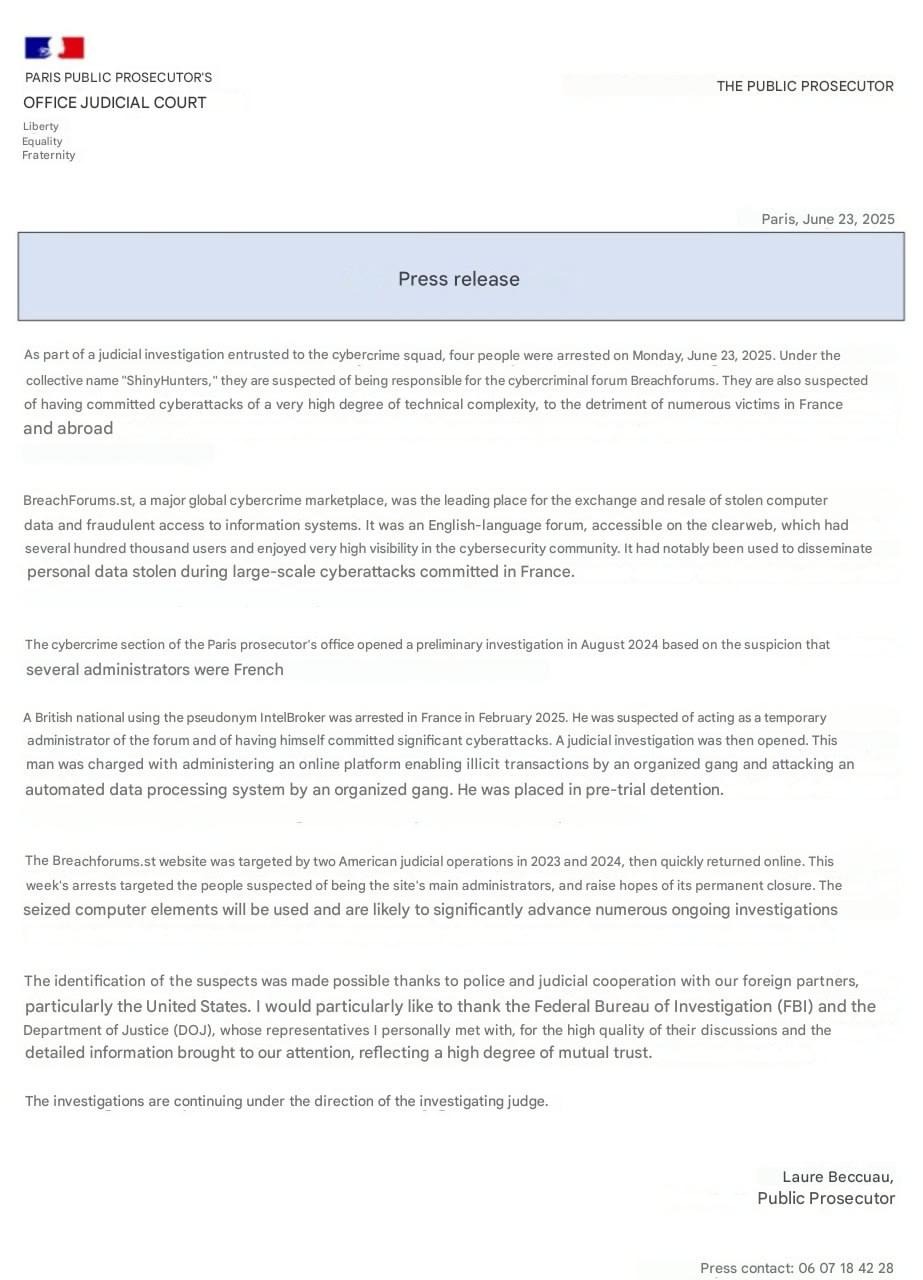 The following is a machine translation and may contain errors:

PARIS PUBLIC PROSECUTOR'S OFFICE
JUDICIAL COURT
THE PROSECUTOR OF THE REPUBLIC
Freedom
Equality
Brotherhood
Paris, June 23, 2025

Press release

As part of a judicial information file, the investigation of which is entrusted to the brigade for combating the cybercrime, four people were arrested on Monday, June 23, 2025. Under the collective name of "ShinyHunters", they are suspected of being responsible for the Breachforums cybercriminal forum. They are also suspected to have committed cyber attacks of a very high degree of technical complexity, to the detriment of many victims
in France and abroad.

BreachForums.st , a large cybercriminal global marketplace, constituted the first place of exchange and resale stolen computer data and fraudulent access to information systems. This was a forum English-speaking, accessible on the clearweb, which had several hundred thousand users and benefited from a very high visibility in the field of cybersecurity. In particular, it had been used to disseminate personal data stolen during large-scale cyberattacks committed in France.

The section for the fight against cybercrime of the Paris prosecutor's office, had opened in August 2024 a preliminary investigation based on the suspicion that several directors would be French.

A British national using the IntelBroker pseudonym had been arrested in France in February 2025. He was suspected of having exercised the role of temporary administrator of the forum and of having committed cyberattacks himself important. A judicial information had then been opened. This man has been indicted for administrative of an online platform allowing illicit transactions in organized gangs and attacks on processing systems
automated organized gang data collection. He was remanded in custody.

The site Breachforums.st had been targeted by two US judicial operations in 2023 and 2024, then was quickly returned online. This week's arrests have targeted people suspected of being the main administrators of the site, and allow us to hope for its lasting closure. The computer elements entered
will be exploited and are likely to significantly advance many ongoing investigations.

The identification of the suspects was made possible thanks to the police and judicial cooperation with our partners foreigners, especially the United States. Special thanks to the Federal Bureau of Investigation (FBI) and the
Department of Justice (DOJ), whose representatives I personally received, for the high quality of the exchanges and the finesse of the information brought to our attention, reflecting a high degree of mutual trust.

The investigations continue under the direction of the investigating judge.
Laura BECCUAU,
Public Prosecutor
Press contact: 06 07 18 42 28