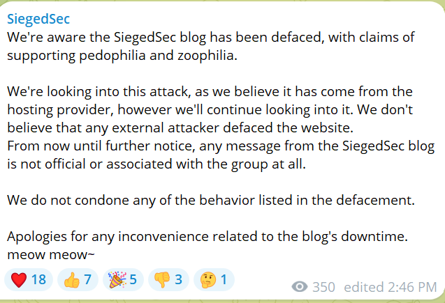 We're aware the SiegedSec blog has been defaced, with claims of supporting pedophilia and zoophilia. We're looking into this attack, as we believe it has come from the hosting provider, however we'll continue looking into it. We don't believe that any external attacker defaced the website. From now until further notice, any message from the SiegedSec blog is not official or associated with the group at all. We do not condone any of the behavior listed in the defacement. Apologies for any inconvenience related to the blog's downtime. meow meow~