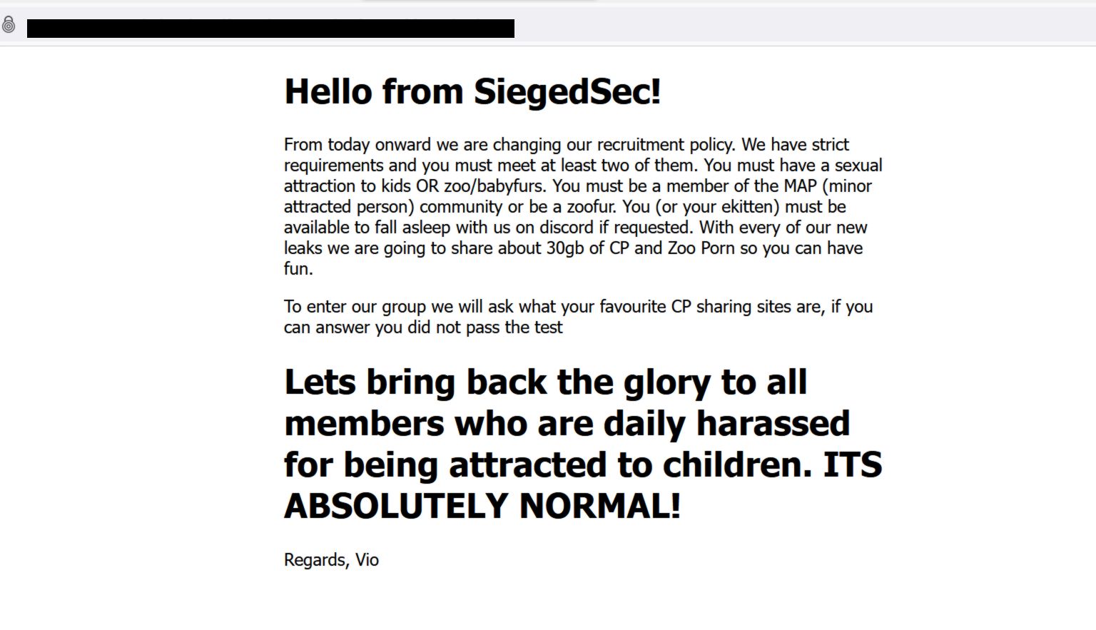 [CONTENT WARNING: References to zoophilia and child pornography]Hello from SiegedSec! From today onward we are changing our recruitment policy. We have strict requirements and you must meet at least two of them. You must have a sexual attraction to kids OR zoo/babyfurs. You must be a member of the MAP (minor attracted person) community or be a zoofur. You (or your ekitten) must be available to fall asleep with us on discord if requested. With every of our new leaks we are going to share about 30gb of CP and Zoo Porn so you can have fun. To enter our group we will ask what your favourite CP sharing sites are, if you can answer you did not pass the test Lets bring back the glory to all members who are daily harassed for being attracted to children. ITS ABSOLUTELY NORMAL! Regards, Vio